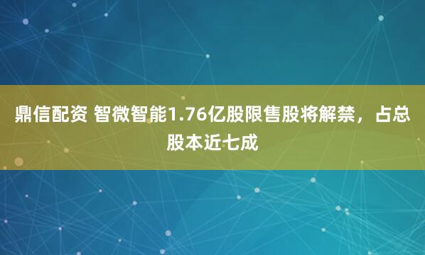 鼎信配资 智微智能1.76亿股限售股将解禁，占总股本近七成