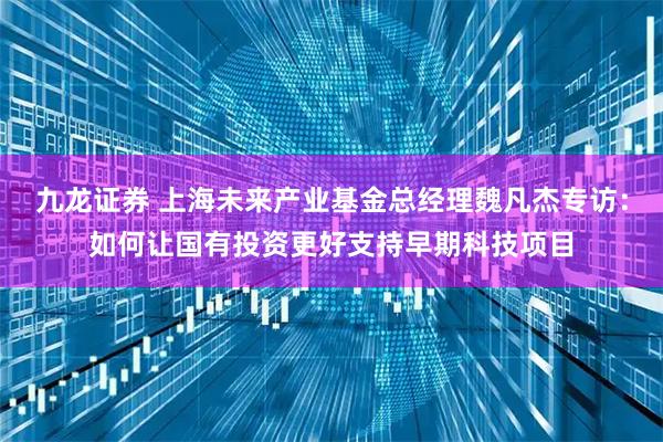 九龙证券 上海未来产业基金总经理魏凡杰专访：如何让国有投资更好支持早期科技项目