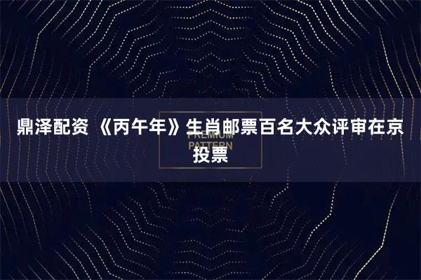 鼎泽配资 《丙午年》生肖邮票百名大众评审在京投票