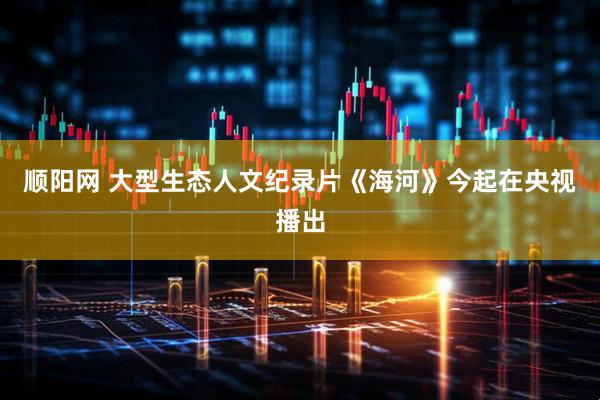 顺阳网 大型生态人文纪录片《海河》今起在央视播出