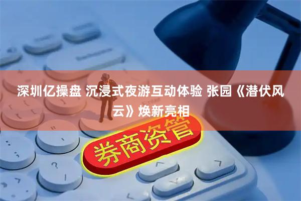 深圳亿操盘 沉浸式夜游互动体验&#32;张园《潜伏风云》焕新亮相