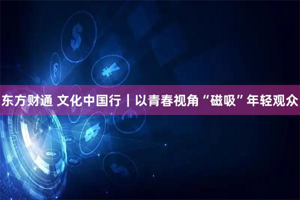东方财通 文化中国行｜以青春视角“磁吸”年轻观众