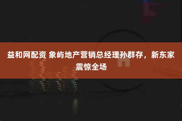 益和网配资 象屿地产营销总经理孙群存，新东家震惊全场