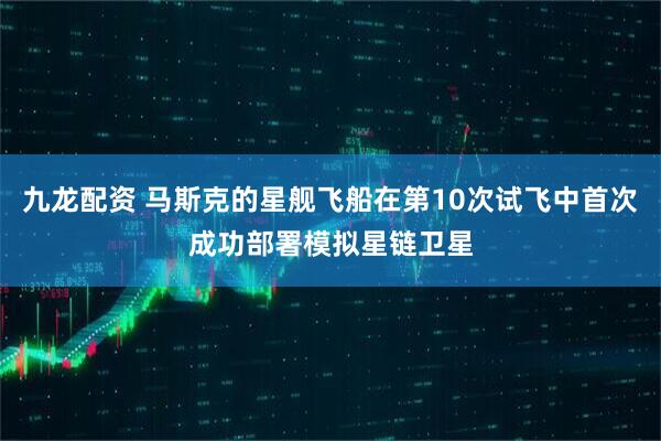 九龙配资 马斯克的星舰飞船在第10次试飞中首次成功部署模拟星链卫星