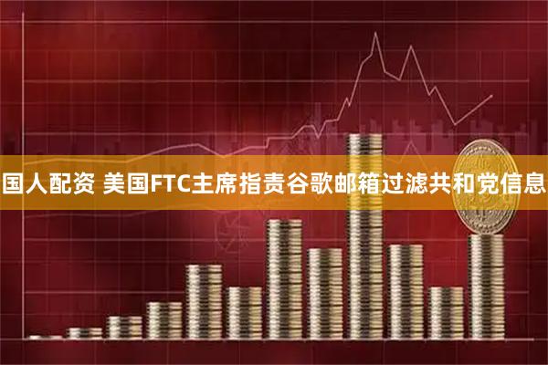 国人配资 美国FTC主席指责谷歌邮箱过滤共和党信息