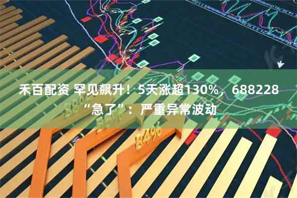 禾百配资 罕见飙升！5天涨超130%，688228“急了”：严重异常波动