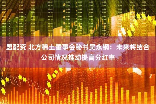 盟配资 北方稀土董事会秘书吴永钢：未来将结合公司情况推动提高分红率