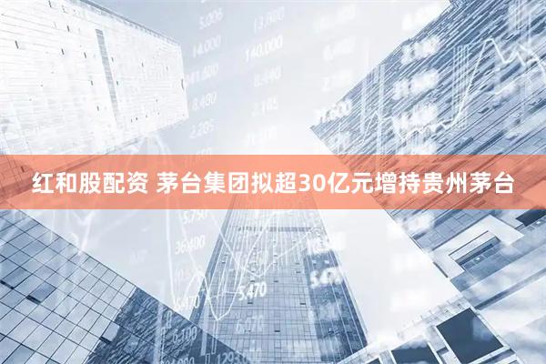 红和股配资 茅台集团拟超30亿元增持贵州茅台