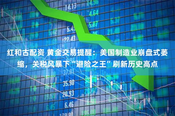 红和古配资 黄金交易提醒：美国制造业崩盘式萎缩，关税风暴下“避险之王”刷新历史高点