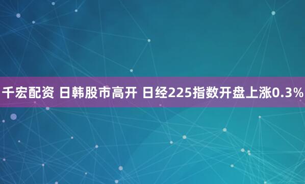 千宏配资 日韩股市高开 日经225指数开盘上涨0.3%