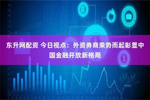 东升网配资 今日视点：外资券商乘势而起彰显中国金融开放新格局