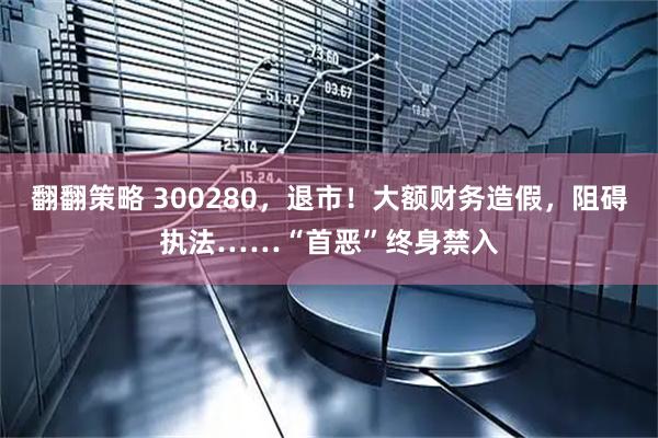 翻翻策略 300280，退市！大额财务造假，阻碍执法……“首恶”终身禁入