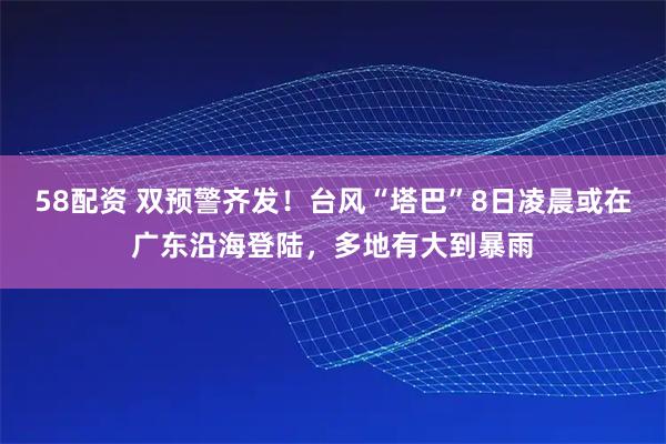 58配资 双预警齐发！台风“塔巴”8日凌晨或在广东沿海登陆，多地有大到暴雨