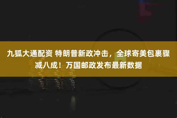 九狐大通配资 特朗普新政冲击，全球寄美包裹骤减八成！万国邮政发布最新数据