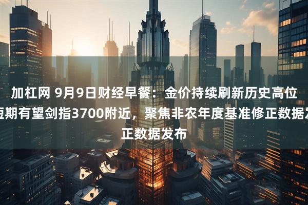 加杠网 9月9日财经早餐：金价持续刷新历史高位，短期有望剑指3700附近，聚焦非农年度基准修正数据发布