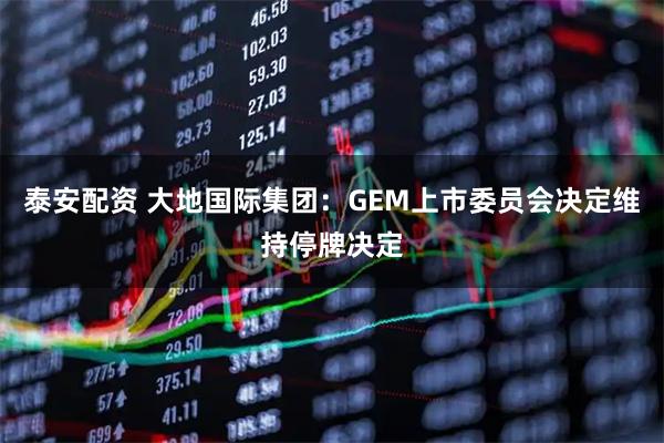 泰安配资 大地国际集团：GEM上市委员会决定维持停牌决定