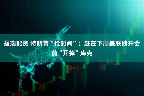 盈瑞配资 特朗普“抢时间”：赶在下周美联储开会前“开掉”库克