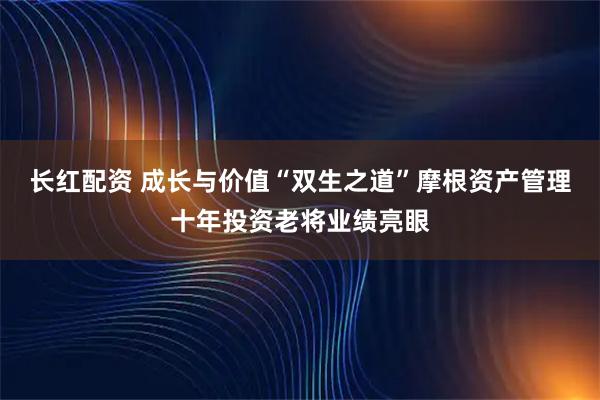 长红配资 成长与价值“双生之道”摩根资产管理十年投资老将业绩亮眼