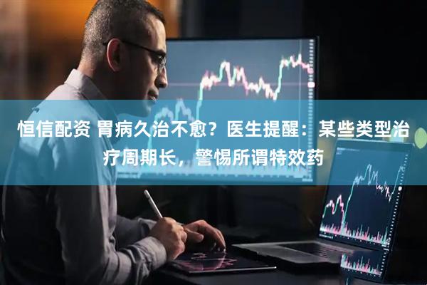 恒信配资 胃病久治不愈？医生提醒：某些类型治疗周期长，警惕所谓特效药