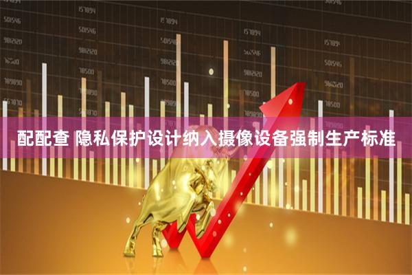 配配查 隐私保护设计纳入摄像设备强制生产标准