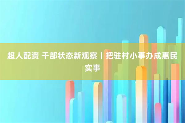 超人配资 干部状态新观察丨把驻村小事办成惠民实事