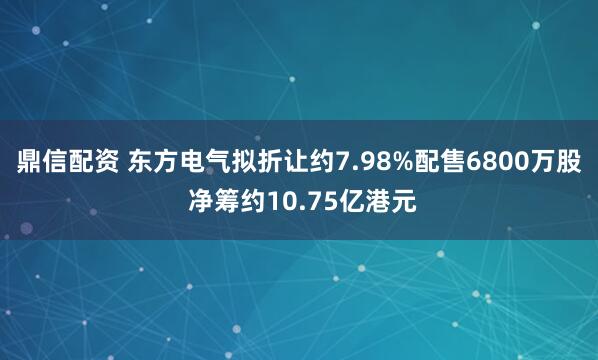 鼎信配资 东方电气拟折让约7.98%配售6800万股 净筹约10.75亿港元