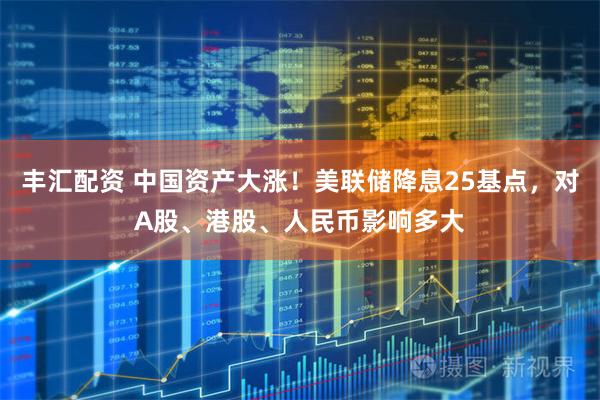 丰汇配资 中国资产大涨！美联储降息25基点，对A股、港股、人民币影响多大