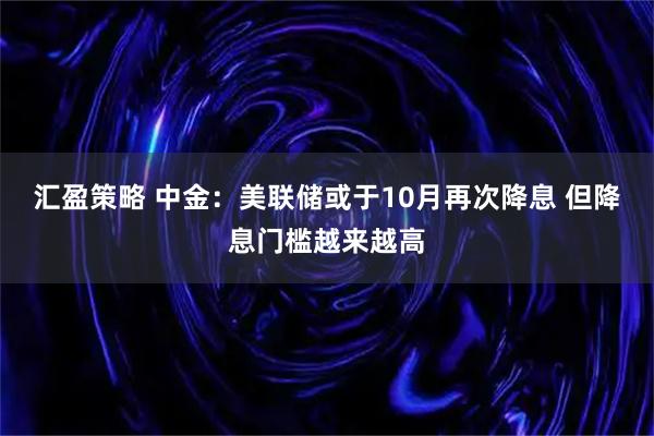 汇盈策略 中金：美联储或于10月再次降息 但降息门槛越来越高