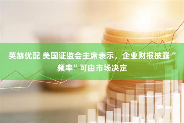 英赫优配 美国证监会主席表示，企业财报披露“频率”可由市场决定