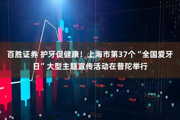 百胜证券 护牙促健康！上海市第37个“全国爱牙日”大型主题宣传活动在普陀举行