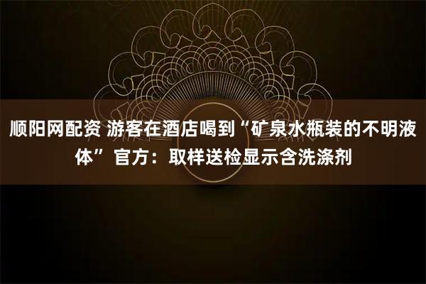 顺阳网配资 游客在酒店喝到“矿泉水瓶装的不明液体” 官方：取样送检显示含洗涤剂
