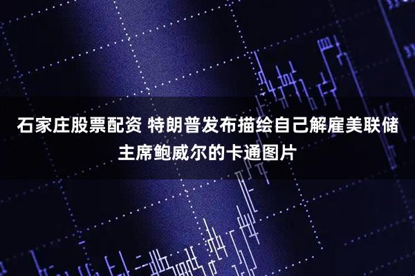 石家庄股票配资 特朗普发布描绘自己解雇美联储主席鲍威尔的卡通图片