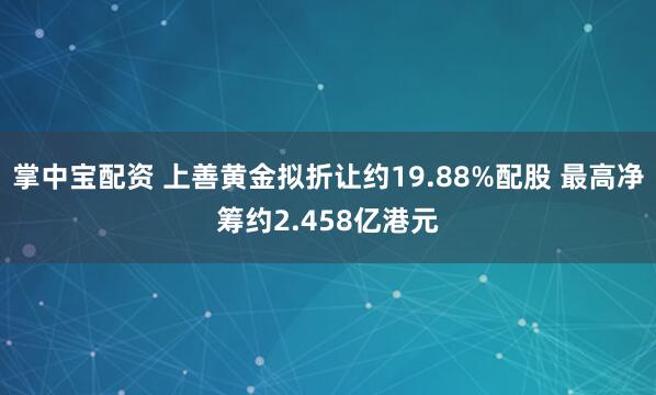 掌中宝配资 上善黄金拟折让约19.88%配股 最高净筹约2.458亿港元