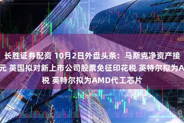 长胜证券配资 10月2日外盘头条：马斯克净资产接近5000亿美元 英国拟对新上市公司股票免征印花税 英特尔拟为AMD代工芯片
