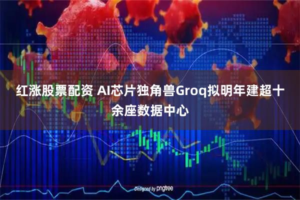 红涨股票配资 AI芯片独角兽Groq拟明年建超十余座数据中心
