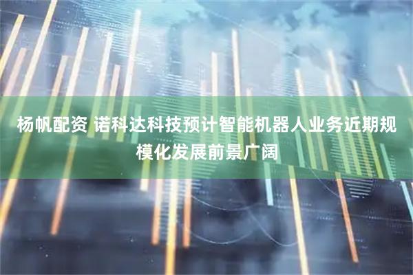 杨帆配资 诺科达科技预计智能机器人业务近期规模化发展前景广阔