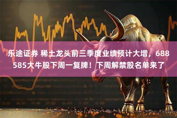 乐途证券 稀土龙头前三季度业绩预计大增，688585大牛股下周一复牌！下周解禁股名单来了