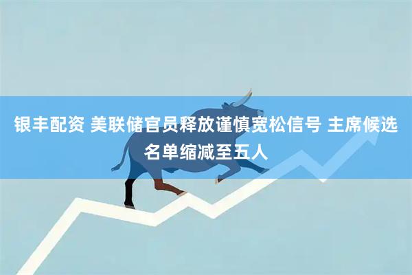 银丰配资 美联储官员释放谨慎宽松信号 主席候选名单缩减至五人
