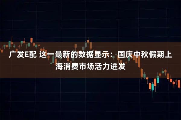 广发E配 这一最新的数据显示：国庆中秋假期上海消费市场活力迸发