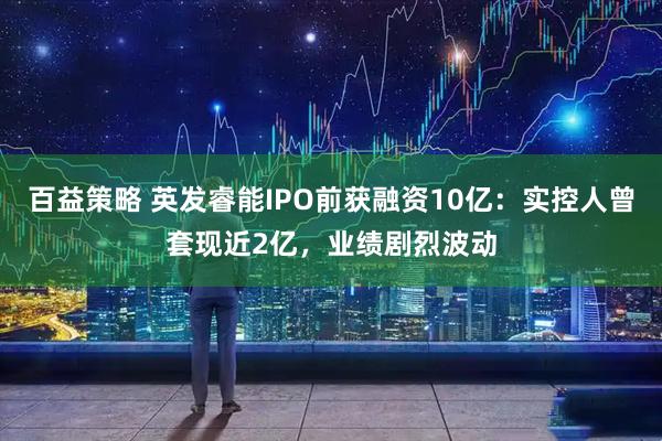 百益策略 英发睿能IPO前获融资10亿：实控人曾套现近2亿，业绩剧烈波动