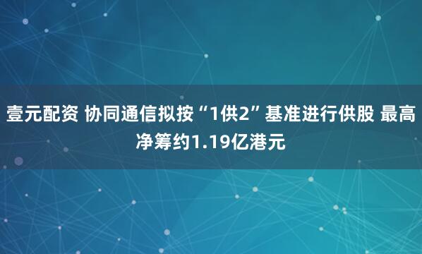 壹元配资 协同通信拟按“1供2”基准进行供股 最高净筹约1.19亿港元