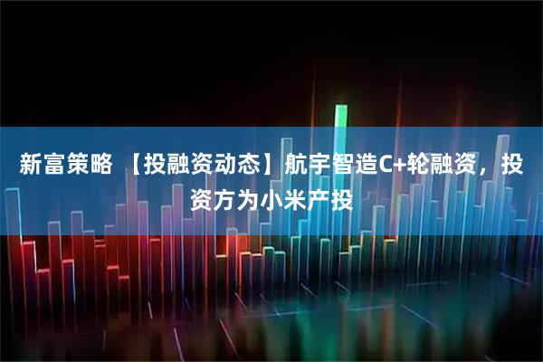 新富策略 【投融资动态】航宇智造C+轮融资，投资方为小米产投