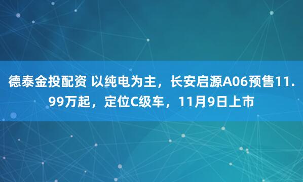 德泰金投配资 以纯电为主，长安启源A06预售11.99万起，定位C级车，11月9日上市