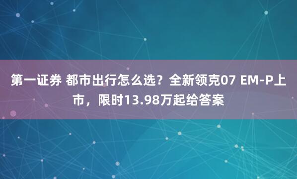 第一证券 都市出行怎么选？全新领克07 EM-P上市，限时13.98万起给答案