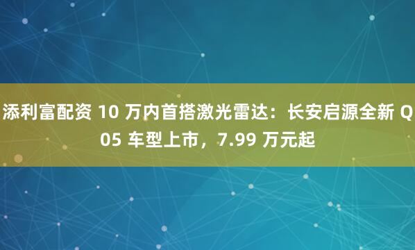 添利富配资 10 万内首搭激光雷达：长安启源全新 Q05 车型上市，7.99 万元起