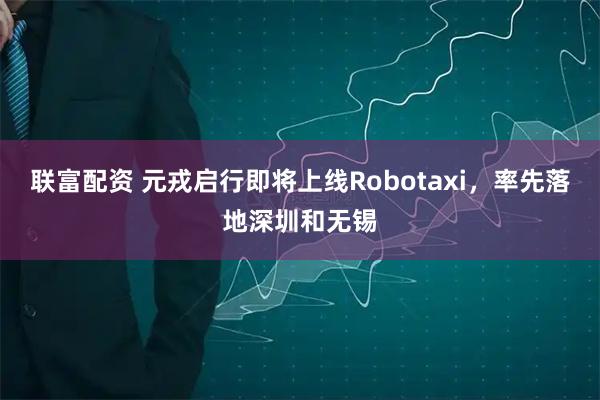 联富配资 元戎启行即将上线Robotaxi，率先落地深圳和无锡