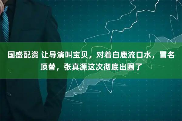 国盛配资 让导演叫宝贝，对着白鹿流口水，冒名顶替，张真源这次彻底出圈了