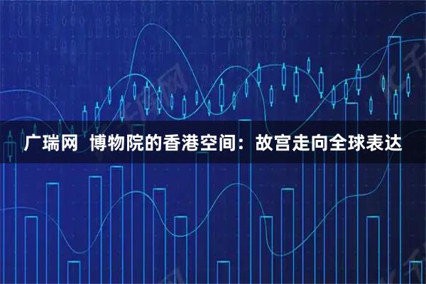 广瑞网  博物院的香港空间：故宫走向全球表达