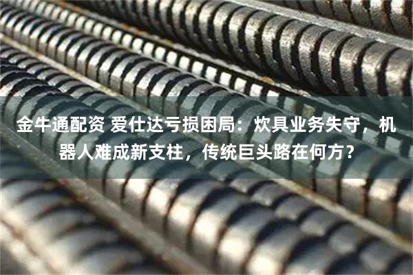 金牛通配资 爱仕达亏损困局：炊具业务失守，机器人难成新支柱，传统巨头路在何方？