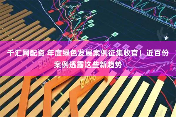 千汇网配资 年度绿色发展案例征集收官！近百份案例透露这些新趋势